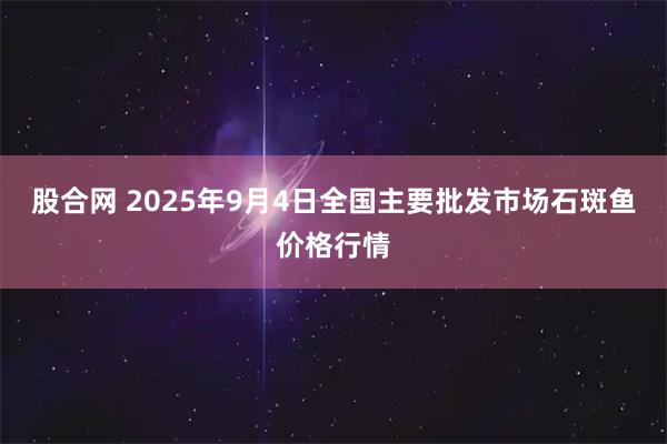 股合网 2025年9月4日全国主要批发市场石斑鱼价格行情