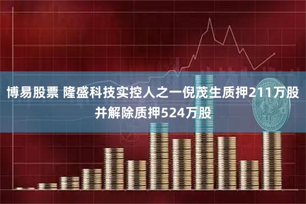 博易股票 隆盛科技实控人之一倪茂生质押211万股并解除质押524万股