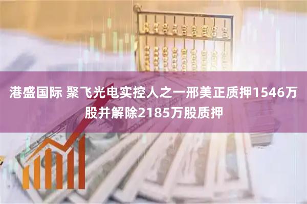 港盛国际 聚飞光电实控人之一邢美正质押1546万股并解除2185万股质押