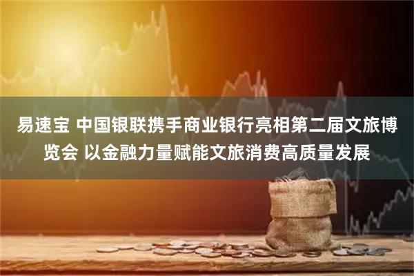 易速宝 中国银联携手商业银行亮相第二届文旅博览会 以金融力量赋能文旅消费高质量发展
