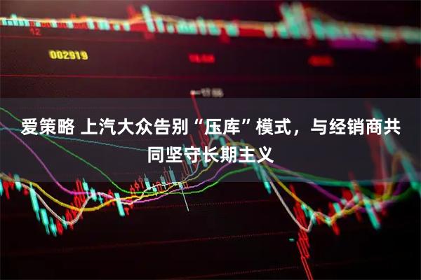 爱策略 上汽大众告别“压库”模式，与经销商共同坚守长期主义