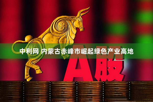 中利网 内蒙古赤峰市崛起绿色产业高地