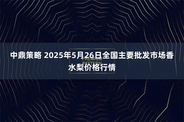 中鼎策略 2025年5月26日全国主要批发市场香水梨价格行情