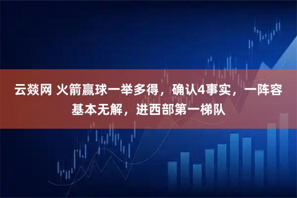 云燚网 火箭赢球一举多得，确认4事实，一阵容基本无解，进西部第一梯队