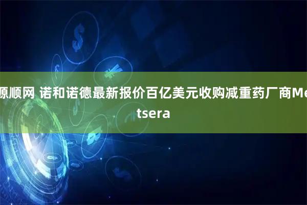 源顺网 诺和诺德最新报价百亿美元收购减重药厂商Metsera