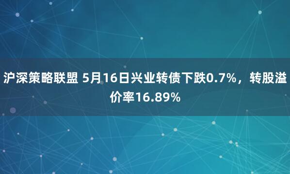 沪深策略联盟 5月16日兴业转债下跌0.7%，转股溢价率16.89%