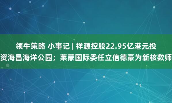领牛策略 小事记 | 祥源控股22.95亿港元投资海昌海洋公园；莱蒙国际委任立信德豪为新核数师