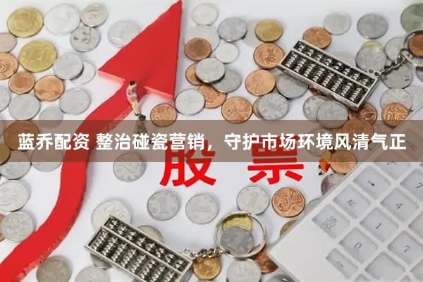 蓝乔配资 整治碰瓷营销，守护市场环境风清气正