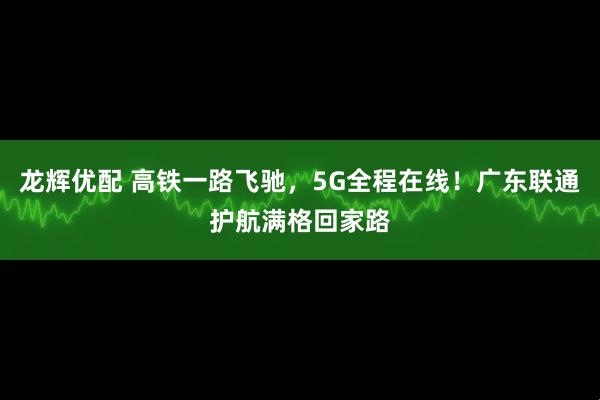 龙辉优配 高铁一路飞驰，5G全程在线！广东联通护航满格回家路