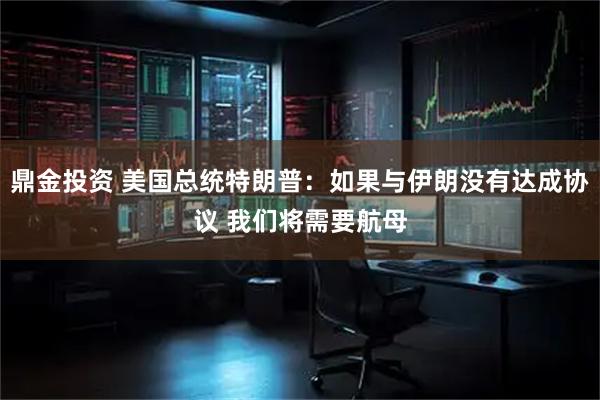 鼎金投资 美国总统特朗普：如果与伊朗没有达成协议 我们将需要航母