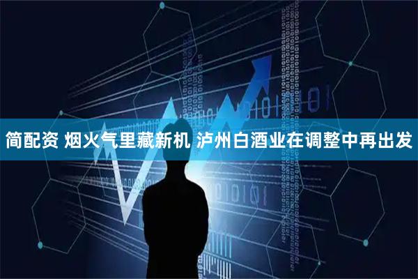 简配资 烟火气里藏新机 泸州白酒业在调整中再出发