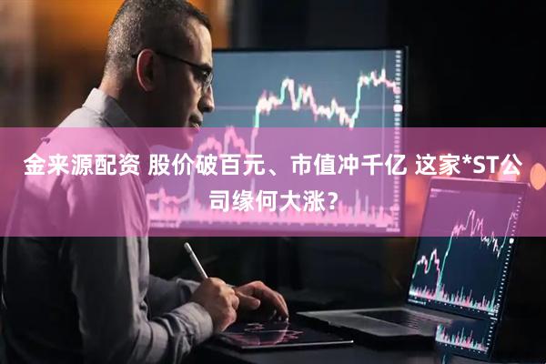 金来源配资 股价破百元、市值冲千亿 这家*ST公司缘何大涨？