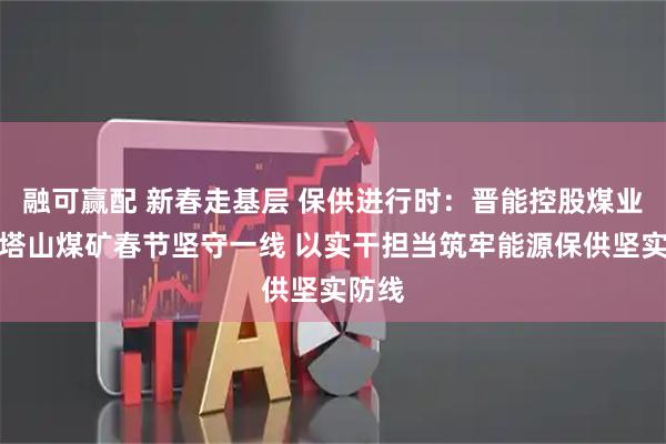 融可赢配 新春走基层 保供进行时：晋能控股煤业集团塔山煤矿春节坚守一线 以实干担当筑牢能源保供坚实防线