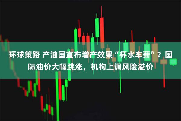 环球策路 产油国宣布增产效果“杯水车薪”？国际油价大幅跳涨，机构上调风险溢价