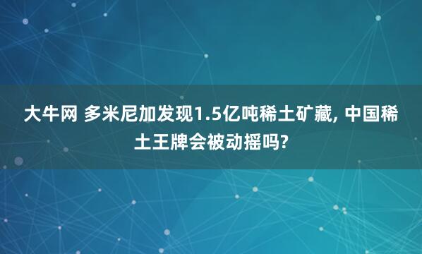 大牛网 多米尼加发现1.5亿吨稀土矿藏, 中国稀土王牌会被动摇吗?