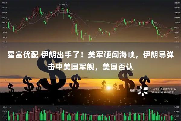 星富优配 伊朗出手了！美军硬闯海峡，伊朗导弹击中美国军舰，美国否认